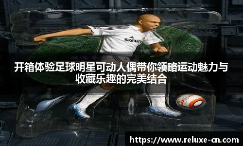 开箱体验足球明星可动人偶带你领略运动魅力与收藏乐趣的完美结合